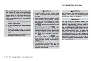 TILT/TELESCOPIC STEERING


● Do not fill a portable fuel container in                        CAUTION                                          WARNING
  the vehicle or trailer. Static electricity
  can cause an explosion of flammable          ● If fuel is spilled on the vehicle body,        Do not adjust the steering wheel while
  liquid, vapor or gas in any vehicle or         flush it away with water to avoid paint        driving. You could lose control of your
  trailer. To reduce the risk of serious         damage.                                        vehicle and cause an accident.
  injury or death when filling portable fuel   ● Insert the fuel-filler cap straight into the
  containers:                                    fuel-filler tube, then tighten until the                          CAUTION
  – Always place the container on the            fuel-filler cap clicks. Failure to tighten     Do not adjust the steering wheel any
    ground when filling.                         the fuel-filler cap properly may cause         closer to you than is necessary for proper
                                                 the           Malfunction Indicator Light      steering operation and comfort. The driv-
  – Do not use electronic devices when                                                          er’s air bag inflates with great force. If you
    filling.                                     (MIL) to illuminate. If the           light    are unrestrained, leaning forward, sitting
  – Keep the pump nozzle in contact              illuminates because the fuel-filler cap        sideways or out of position in any way, you
    with the container while you are fill-       is loose or missing, tighten or install the    are at greater risk of injury or death in a
    ing it.                                      cap and continue to drive the vehicle.         crash. You may also receive serious or
                                                 The          light should turn off after a     fatal injuries from the air bag if you are up
  – Use only approved portable fuel con-                                                        against it when it inflates. Always sit back
    tainers for flammable liquid.                few driving trips. If the         light        against the seatback and as far away as
                                                 does not turn off after a few driving          practical from the steering wheel. Always
                                                 trips, have the vehicle inspected by a         use the seat belts.
                                                 NISSAN dealer
                                               ● For additional information, see the
                                                 “Malfunction Indicator Light (MIL)” in
                                                 the “Instruments and Controls” section
                                                 earlier in this manual.




3-22 Pre-driving checks and adjustments




                                                                          ੬ REVIEW COPY—2009 Maxima (max)
                                                                          Owners Manual—USA_English (nna)
                                                                          10/20/08—debbie ੭
 