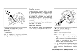 Entry/Exit function
                                             The automatic drive positioner system will make
                                             the steering wheel move up automatically when
                                             the driver’s door is opened and the ignition
                                             switch is in the LOCK position. This lets the driver
                                             get into and out of the seat more easily. The
                                             steering wheel moves back into position when
                                             the driver’s door is closed and the ignition switch
                                             is pushed.
                                             For more information, see “Automatic drive posi-
                                             tioner” later in this section.
                                             Telescopic operation
                                  LPD0458    Push the switch ᭺ forward or backward to ad-
                                                                1                                                                               LPD0457
AUTOMATIC OPERATION (if so                   just the steering wheel to the desired position.         MANUAL OPERATION (if so
equipped)                                                                                             equipped)
Tilt operation                                                                                        Tilt and telescopic operation
Push the switch ᭺ up or down to adjust the
                   1                                                                                  Pull the lock lever ᭺ all the way towards you:
                                                                                                                          1
steering wheel to the desired position.
                                                                                                       ● Adjust the steering wheel forward or back-
                                                                                                         ward in direction ᭺ to the desired position.
                                                                                                                           2

                                                                                                       ● Adjust the steering wheel up or down in
                                                                                                         direction ᭺ to the desired position.
                                                                                                                   3

                                                                                                      Lock the steering wheel by releasing the lock
                                                                                                      lever. Make sure the lock lever has returned to its
                                                                                                      original position to lock the steering wheel in
                                                                                                      place.
                                                                                                    Pre-driving checks and adjustments 3-23




                                                                            ੬ REVIEW COPY—2009 Maxima (max)
                                                                            Owners Manual—USA_English (nna)
                                                                            10/20/08—debbie ੭
 