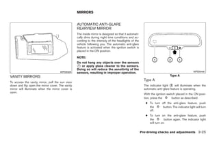 MIRRORS


                                                  AUTOMATIC ANTI-GLARE
                                                  REARVIEW MIRROR
                                                  The inside mirror is designed so that it automati-
                                                  cally dims during night time conditions and ac-
                                                  cording to the intensity of the headlights of the
                                                  vehicle following you. The automatic anti-glare
                                                  feature is activated when the ignition switch is
                                                  placed in the ON position.

                                                  NOTE:
                                                  Do not hang any objects over the sensors
                                                  ᭺ or apply glass cleaner to the sensors.
                                                   1
                                                  Doing so will reduce the sensitivity of the
                                      WPD0324     sensors, resulting in improper operation.                                                     WPD0446

VANITY MIRRORS                                                                                                               Type A
                                                                                                         Type A
To access the vanity mirror, pull the sun visor
down and flip open the mirror cover. The vanity                                                          The indicator light ᭺ will illuminate when the
                                                                                                                              2
mirror will illuminate when the mirror cover is                                                          automatic anti-glare feature is operating.
open.
                                                                                                         With the ignition switch placed in the ON posi-
                                                                                                         tion, press the       button as described:
                                                                                                          ● To turn off the anti-glare feature, push
                                                                                                            the      button. The indicator light will turn
                                                                                                            off.
                                                                                                          ● To turn on the anti-glare feature, push
                                                                                                            the         button again. The indicator light
                                                                                                            will turn on.


                                                                                                       Pre-driving checks and adjustments 3-25




                                                                                ੬ REVIEW COPY—2009 Maxima (max)
                                                                                Owners Manual—USA_English (nna)
                                                                                10/20/08—debbie ੭
 