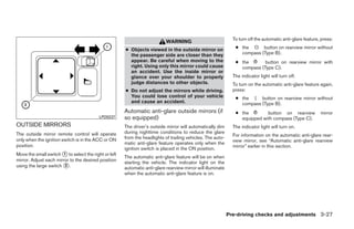 To turn off the automatic anti-glare feature, press:
                                                                           WARNING
                                                      ● Objects viewed in the outside mirror on                 ● the O button on rearview mirror without
                                                        the passenger side are closer than they                   compass (Type B).
                                                        appear. Be careful when moving to the                   ● the       button on rearview mirror with
                                                        right. Using only this mirror could cause                 compass (Type C).
                                                        an accident. Use the inside mirror or
                                                        glance over your shoulder to properly                  The indicator light will turn off.
                                                        judge distances to other objects.                      To turn on the automatic anti-glare feature again,
                                                      ● Do not adjust the mirrors while driving.               press:
                                                        You could lose control of your vehicle                  ● the | button on rearview mirror without
                                                        and cause an accident.                                    compass (Type B).
                                                      Automatic anti-glare outside mirrors (if                  ● the        button on rearview             mirror
                                          LPD0237     so equipped)                                                equipped with compass (Type C).
OUTSIDE MIRRORS                                       The driver’s outside mirror will automatically dim       The indicator light will turn on.
The outside mirror remote control will operate        during nighttime conditions to reduce the glare
                                                                                                               For information on the automatic anti-glare rear-
only when the ignition switch is in the ACC or ON     from the headlights of trailing vehicles. The auto-
                                                                                                               view mirror, see “Automatic anti-glare rearview
                                                      matic anti-glare feature operates only when the
position.                                                                                                      mirror” earlier in this section.
                                                      ignition switch is placed in the ON position.
Move the small switch ᭺ to select the right or left
                        1
                                                      The automatic anti-glare feature will be on when
mirror. Adjust each mirror to the desired position    starting the vehicle. The indicator light on the
using the large switch ᭺.2
                                                      automatic anti-glare rearview mirror will illuminate
                                                      when the automatic anti-glare feature is on.




                                                                                                             Pre-driving checks and adjustments 3-27




                                                                                     ੬ REVIEW COPY—2009 Maxima (max)
                                                                                     Owners Manual—USA_English (nna)
                                                                                     10/20/08—debbie ੭
 