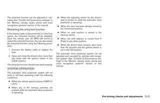 The entry/exit function can be adjusted or can-          ● When the adjusting switch for the driver’s
celed. See “Comfort & Convenience settings” in             seat is turned on while the automatic drive
the “Monitor, climate, audio, phone and voice              positioner is operating.
recognition systems” section of this manual.             ● When the seat has been already moved to
Restarting the entry/exit function                         the memorized position.
                                                         ● When no seat position is stored in the
If the battery cable is disconnected or if the fuse
                                                           memory switch.
opens, the entry/exit function will be disabled.
Drive the vehicle over 25 MPH (40 km/h) to               ● When the shift selector is moved from P
restart the entry/exit function. You can also restart      (Park) to any other position.
the entry/exit function using the following proce-
dure.                                                    ● When the driver’s door remains open more
                                                           than 45 seconds and the ignition switch is
 1. Connect the battery cable or replace the               not in the ON position.
    fuse.
                                                        The automatic drive positioner system can be
 2. Open and close the driver’s door more than          adjusted and canceled for vehicles with naviga-
    two times with the ignition switch in the           tion system. See “Comfort & Convenience set-
    LOCK position.                                      tings” in the “Monitor, climate, audio, phone and
                                                        voice recognition systems” section of this
The entry/exit function should now work properly.
                                                        manual.
SYSTEM OPERATION
The automatic drive positioner system will not
work or will stop operating under the following
conditions:
 ● When the vehicle speed is above 4 MPH (7
   km/h).
 ● When any of the memory switches are
   pushed while the automatic drive positioner
   is operating.
                                                                                                            Pre-driving checks and adjustments 3-31




                                                                                     ੬ REVIEW COPY—2009 Maxima (max)
                                                                                     Owners Manual—USA_English (nna)
                                                                                     10/20/08—debbie ੭
 