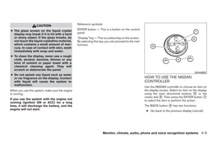 Reference symbols:
                   CAUTION
● The glass screen on the liquid crystal         ENTER button — This is a button on the control
  display may break if it is hit with a hard     panel.
  or sharp object. If the glass breaks, do       “Display” key — This is a select key on the screen.
  not touch the liquid crystalline material,     By selecting this key, you can proceed to the next
  which contains a small amount of mer-          function.
  cury. In case of contact with skin, wash
  immediately with soap and water.
● To clean the display, never use a rough
  cloth, alcohol, benzine, thinner or any
  kind of solvent or paper towel with a
  chemical cleaning agent. They will
  scratch or deteriorate the panel.
                                                                                                                                              WHA0883
● Do not splash any liquid such as water
  or car fragrance on the display. Contact                                                             HOW TO USE THE NISSAN
  with liquid will cause the system to                                                                 CONTROLLER
  malfunction.
                                                                                                       Use the NISSAN controller to choose an item on
When you use this system, make sure the engine                                                         the display screen. Select an item on the display
is running.                                                                                            using the main directional buttons ᭺ or the
                                                                                                                                               2
                                                                                                       center dial ᭺. Then press the ENTER button ᭺
                                                                                                                    3                                 1
If you use the system with the engine not                                                              to select the item or perform the action.
running (ignition ON or ACC) for a long
time, it will discharge the battery, and the                                                           The BACK button ᭺ has two functions:
                                                                                                                       4
engine will not start.
                                                                                                        ● Go back to the previous display (cancel).




                                                                     Monitor, climate, audio, phone and voice recognition systems 4-3




                                                                               ੬ REVIEW COPY—2009 Maxima (max)
                                                                               Owners Manual—USA_English (nna)
                                                                               10/20/08—debbie ੭
 