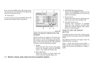 If you press the BACK button ᭺ during setup,
                                4                                                                           3. UP/DOWN Movement Indicator:
the setup will be canceled and/or the display will                                                             Shows that the NISSAN controller may be
return to the previous screen.                                                                                 used to move UP/DOWN on the screen and
                                                                                                               select more options.
 ● Finish setup.
                                                                                                            4. Screen Count:
In some screens pressing the BACK button ᭺
                                         4
                                                                                                               Shows the number of menu selections avail-
accepts the changes made during setup.
                                                                                                               able for that screen (for example, 5/6).
                                                                                                            5. Footer/Information Line:
                                                                                                               Provides more information (if available)
                                                                                                               about the menu selection currently high-
                                                                                                               lighted (for example, Adjusts audio volume
                                                                                                               based on vehicle speed).

                                                                                              WHA1148
                                                                                                           HOW TO USE THE STATUS
                                                                                                           BUTTON
                                                     HOW TO SELECT MENUS ON THE
                                                     SCREEN                                                To display the status of the audio, climate control
                                                                                                           system and fuel consumption, press the STATUS
                                                     Vehicle functions are viewed on the center dis-       button.
                                                     play screen in menus. Whenever a menu selec-
                                                     tion is made or menu item is highlighted, different   The following information will appear when the
                                                     areas on the screen provide you with important        STATUS button is pressed:
                                                     information. See the following for details.           Audio → Audio and climate control system →
                                                      1. Header:                                           Audio, climate control temperature settings, av-
                                                         Shows the path used to get to the current         erage fuel economy and distance to empty →
                                                         screen (for example, press the SETTING            Audio
                                                         button > then select the “Audio” key).
                                                      2. Menu Selections:
                                                         Shows the options to choose within that
                                                         menu screen (for example, Bass, etc.).
4-4 Monitor, climate, audio, phone and voice recognition systems




                                                                                   ੬ REVIEW COPY—2009 Maxima (max)
                                                                                   Owners Manual—USA_English (nna)
                                                                                   10/20/08—debbie ੭
 