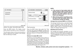 NOTE:
                                                                                                         ● If the amount of fuel added while the
                                                                                                           ignition switch is OFF is small, the dis-
                                                                                                           play just before the ignition switch is
                                                                                                           placed in the OFF position may con-
                                                                                                           tinue to be displayed.
                                                                                                         ● When driving uphill or rounding curves,
                                                                                                           the fuel in the tank shifts, which may
                                                                                                           momentarily change the display.
                                                                                                        Average fuel economy (MPG or L/100 km)
                                                                                                        The Average Fuel Economy is calculated based
                                                                                                        on fuel consumption since the last reset. The
                                      WHA1149                                              WHA1150      display is updated every 30 seconds and 1/3 mi
                                                                                                        (500 m). After a reset or connecting the battery
HOW TO USE THE INFO BUTTON                         Fuel economy                                         cables, the display might show (**.*).
Press the INFO button. The display screen          Press the INFO button then select the “Fuel          Resetting fuel economy
shows vehicle information for your convenience.    Economy” key using the NISSAN controller and
                                                   press the ENTER button to display Average Fuel       The average fuel economy calculation can be
The information shown on the screen should be a                                                         reset to 0. Press the INFO button and select the
guide to determine the condition of the vehicle.   Economy, Distance to Empty and Fuel Economy
                                                   Record.                                              “Fuel Economy” key, then select the “Reset” key
See the following for details.                                                                          using the NISSAN controller and press the EN-
                                                   Distance to empty (MI or km)                         TER button.
                                                   The Distance To Empty (DTE) mode provides you
                                                   with an estimation of the distance that can be
                                                   driven before refueling. The DTE is constantly
                                                   calculated based on the amount of fuel in the fuel
                                                   tank and the actual fuel consumption. The display
                                                   is updated every 30 seconds. When the fuel level
                                                   is low, the DTE display will change to (*).
                                                                       Monitor, climate, audio, phone and voice recognition systems 4-5




                                                                                 ੬ REVIEW COPY—2009 Maxima (max)
                                                                                 Owners Manual—USA_English (nna)
                                                                                 10/20/08—debbie ੭
 