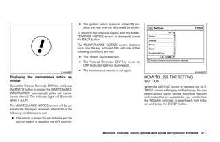 ● The ignition switch is placed in the ON po-
                                                         sition the next time the vehicle will be driven.
                                                      To return to the previous display after the MAIN-
                                                      TENANCE NOTICE screen is displayed, press
                                                      the BACK button.
                                                      The MAINTENANCE NOTICE screen displays
                                                      each time the key is turned ON until one of the
                                                      following conditions are met:
                                                       ● The “Reset” key is selected.
                                                       ● The “Interval Reminder ON” key is set to
                                                         OFF (indicator light not illuminated).
                                                       ● The maintenance interval is set again.
                                         LHA0839                                                                                                    WHA0937
Displaying the maintenance notice re-                                                                       HOW TO USE THE SETTING
minder                                                                                                      BUTTON
Select the “Interval Reminder ON” key and press                                                             When the SETTING button is pressed, the SET-
the ENTER button to display the MAINTENANCE                                                                 TINGS screen will appear on the display. You can
INFORMATION automatically at the set mainte-                                                                select and/or adjust several functions, features
nance interval. The indicator light will illuminate                                                         and modes that are available for your vehicle. Use
when it is ON.                                                                                              the NISSAN controller to select each item to be
                                                                                                            set and press the ENTER button.
The MAINTENANCE NOTICE screen will be au-
tomatically displayed as shown when both of the
following conditions are met:
 ● The vehicle is driven the set distance and the
   ignition switch is placed in the OFF position.


                                                                          Monitor, climate, audio, phone and voice recognition systems 4-7




                                                                                    ੬ REVIEW COPY—2009 Maxima (max)
                                                                                    Owners Manual—USA_English (nna)
                                                                                    10/20/08—debbie ੭
 