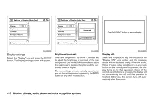 LHA0929                                             LHA0930                                             WHA0823
Display settings                                   Brightness/contrast:                                Display off:
Select the “Display” key and press the ENTER       Select the “Brightness” key or the “Contrast” key   Select the “Display ON” key. The indicator of the
button. The Display settings screen will appear.   to adjust the brightness or contrast of the map     “Display ON” turns amber and the message
                                                   background. Use the NISSAN controller to adjust     above will be displayed briefly. When the audio,
                                                   the brightness to darker or brighter and the con-   HVAC (Heater and air conditioner), or any mode
                                                   trast to lower or higher.                           button on the control panel is operated, the dis-
                                                                                                       play turns on for that operation. If one of the
                                                   The new settings are automatically saved when
                                                                                                       control panel buttons is pressed, the display will
                                                   you exit the setting screen by pressing the BACK
                                                                                                       not automatically turn off until that operation is
                                                   button or any other mode button.
                                                                                                       finished. Otherwise, the screen turns off auto-
                                                                                                       matically after 5 seconds.




4-8 Monitor, climate, audio, phone and voice recognition systems




                                                                                ੬ REVIEW COPY—2009 Maxima (max)
                                                                                Owners Manual—USA_English (nna)
                                                                                10/20/08—debbie ੭
 