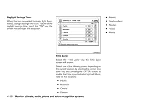 Daylight Savings Time:                                                                                       ● Atlantic
When this item is enabled (indicator light illumi-                                                           ● Newfoundland
nated), daylight savings time is on. To turn off the
                                                                                                             ● Aleutian
daylight savings time, touch the “ON” key; the
amber indicator light will disappear.                                                                        ● Hawaii
                                                                                                             ● Alaska




                                                                                                LHA0933
                                                       Time Zone:
                                                       Select the “Time Zone” key; the Time Zone
                                                       screen will appear.
                                                       Select one of the following zones, depending on
                                                       the current location, by selecting the correct time
                                                       zone key and pressing the ENTER button to
                                                       enable that time zone (indicator light will illumi-
                                                       nate for that location).
                                                        ● Pacific
                                                        ● Mountain
                                                        ● Central
                                                        ● Eastern
4-10 Monitor, climate, audio, phone and voice recognition systems




                                                                                     ੬ REVIEW COPY—2009 Maxima (max)
                                                                                     Owners Manual—USA_English (nna)
                                                                                     10/20/08—debbie ੭
 