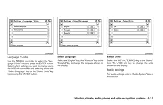 LHA0934                                              LHA0935                                                LHA0936
Language / Units                                  Select Language:                                      Select Units:
Use the NISSAN controller to select the “Lan-     Select the “English” key, the “Français” key or the   Select the “US” (mi, °F, MPG) key or the “Metric”
guage / Units” key and press the ENTER button.    “Español” key to change the language shown on         (km, °C, L/100 km) key to change the units
Select which setting you want to change using     the display.                                          shown on the display.
the NISSAN controller and selecting either the
“Select Language” key or the “Select Units” key
                                                                                                        Audio settings
by pressing the ENTER button.                                                                           For audio settings, refer to “Audio System” later in
                                                                                                        this section.




                                                                     Monitor, climate, audio, phone and voice recognition systems 4-13




                                                                                ੬ REVIEW COPY—2009 Maxima (max)
                                                                                Owners Manual—USA_English (nna)
                                                                                10/20/08—debbie ੭
 