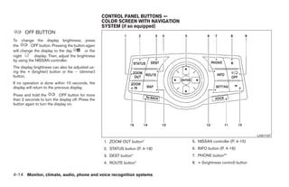 CONTROL PANEL BUTTONS —
                                                    COLOR SCREEN WITH NAVIGATION
                                                    SYSTEM (if so equipped)
      OFF BUTTON
To change the display brightness, press
the       OFF button. Pressing the button again
will change the display to the day        or the
night       display. Then, adjust the brightness
by using the NISSAN controller.
The display brightness can also be adjusted us-
ing the + (brighter) button or the Ϫ (dimmer)
button.
If no operation is done within 10 seconds, the
display will return to the previous display.
Press and hold the          OFF button for more
than 2 seconds to turn the display off. Press the
button again to turn the display on.




                                                                                                                              LHA1147
                                                    1. ZOOM OUT button*                    5. NISSAN controller (P. 4-15)
                                                    2. STATUS button (P. 4-18)             6. INFO button (P. 4-18)
                                                    3. DEST button*                        7. PHONE button**
                                                    4. ROUTE button*                       8. + (brightness control) button


4-14 Monitor, climate, audio, phone and voice recognition systems




                                                                             ੬ REVIEW COPY—2009 Maxima (max)
                                                                             Owners Manual—USA_English (nna)
                                                                             10/20/08—debbie ੭
 