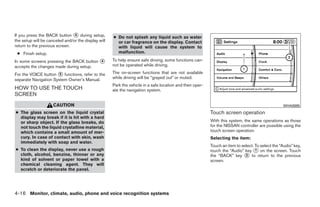 If you press the BACK button ᭺ during setup,
                                4
                                                     ● Do not splash any liquid such as water
the setup will be canceled and/or the display will     or car fragrance on the display. Contact
return to the previous screen.                         with liquid will cause the system to
 ● Finish setup.                                       malfunction.

In some screens pressing the BACK button ᭺
                                         4           To help ensure safe driving, some functions can-
accepts the changes made during setup.               not be operated while driving.

For the VOICE button ᭺ functions, refer to the
                       5                             The on-screen functions that are not available
separate Navigation System Owner’s Manual.           while driving will be “grayed out” or muted.
                                                     Park the vehicle in a safe location and then oper-
HOW TO USE THE TOUCH                                 ate the navigation system.
SCREEN
                     CAUTION                                                                                                                       WHA0885
● The glass screen on the liquid crystal                                                                  Touch screen operation
  display may break if it is hit with a hard
  or sharp object. If the glass breaks, do                                                                With this system, the same operations as those
  not touch the liquid crystalline material,                                                              for the NISSAN controller are possible using the
  which contains a small amount of mer-                                                                   touch screen operation.
  cury. In case of contact with skin, wash                                                                Selecting the item:
  immediately with soap and water.
                                                                                                          Touch an item to select. To select the “Audio” key,
● To clean the display, never use a rough                                                                 touch the “Audio” key ᭺ on the screen. Touch
                                                                                                                                   1
  cloth, alcohol, benzine, thinner or any                                                                 the “BACK” key ᭺ to return to the previous
                                                                                                                             2
  kind of solvent or paper towel with a                                                                   screen.
  chemical cleaning agent. They will
  scratch or deteriorate the panel.




4-16 Monitor, climate, audio, phone and voice recognition systems




                                                                                   ੬ REVIEW COPY—2009 Maxima (max)
                                                                                   Owners Manual—USA_English (nna)
                                                                                   10/20/08—debbie ੭
 