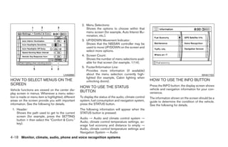 2. Menu Selections:
                                                          Shows the options to choose within that
                                                          menu screen (for example, Auto Interior Illu-
                                                          mination, etc.).
                                                       3. UP/DOWN Movement Indicator:
                                                          Shows that the NISSAN controller may be
                                                          used to move UP/DOWN on the screen and
                                                          select more options.
                                                       4. Screen Count:
                                                          Shows the number of menu selections avail-
                                                          able for that screen (for example, 1/14).
                                                       5. Footer/Information Line:
                                                          Provides more information (if available)
                                         LHA0890          about the menu selection currently high-                                                WHA1153
                                                          lighted (for example, Cabin lighting when
HOW TO SELECT MENUS ON THE                                unlocking doors).                                 HOW TO USE THE INFO BUTTON
SCREEN                                                                                                      Press the INFO button; the display screen shows
                                                      HOW TO USE THE STATUS
Vehicle functions are viewed on the center dis-                                                             vehicle and navigation information for your con-
                                                      BUTTON                                                venience.
play screen in menus. Whenever a menu selec-
tion is made or menu item is highlighted, different   To display the status of the audio, climate control   The information shown on the screen should be a
areas on the screen provide you with important        system, fuel consumption and navigation system,       guide to determine the condition of the vehicle.
information. See the following for details.           press the STATUS button.                              See the following for details.
 1. Header:                                           The following information will appear when the
    Shows the path used to get to the current         STATUS button is pressed:
    screen (for example, press the SETTING
                                                      Audio → Audio and climate control system →
    button > then select the “Comfort & Conv.”
                                                      Audio, climate control temperature settings, av-
    key).
                                                      erage fuel economy and distance to empty →
                                                      Audio, climate control temperature settings and
                                                      Navigation System → Audio
4-18 Monitor, climate, audio, phone and voice recognition systems




                                                                                    ੬ REVIEW COPY—2009 Maxima (max)
                                                                                    Owners Manual—USA_English (nna)
                                                                                    10/20/08—debbie ੭
 