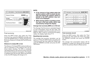 NOTE:
                                                      ● If the amount of fuel added while the
                                                        ignition switch is OFF is small, the dis-
                                                        play just before the ignition switch is
                                                        placed in the OFF position may con-
                                                        tinue to be displayed.
                                                      ● When driving uphill or rounding curves,
                                                        the fuel in the tank shifts, which may
                                                        momentarily change the display.
                                                     Average fuel economy (MPG or L/100 km)
                                                     The Average Fuel Economy is calculated based
                                                     on fuel consumption since the last reset. The
                                        WHA1154      display is updated every 30 seconds and 1/3 mi                                            LHA0894
                                                     (500 m). After a reset or connecting the battery   Fuel economy record
Fuel economy                                         cables, the display might show (**.*).
Press the INFO button, then select the “Fuel                                                            Press the INFO button, then select the “Fuel
                                                     Resetting fuel economy                             Economy” key, then select the “View” key using
Economy” key using the NISSAN controller and
press the ENTER button to display Average Fuel       The average fuel economy calculation can be        the NISSAN controller and press the ENTER
Economy, Distance to Empty and Fuel Economy          reset to 0. Press the INFO button and select the   button.
Record.                                              “Fuel Economy” key, then select the “Reset” key    The average fuel consumption history will be
                                                     using the NISSAN controller and press the EN-      displayed in a graph form along with the average
Distance to empty (MI or km)                         TER button.                                        fuel for the previous Reset-to-Reset period.
The Distance To Empty (DTE) mode provides you
with an estimation of the distance that can be
driven before refueling. The DTE is constantly
calculated based on the amount of fuel in the fuel
tank and the actual fuel consumption. The display
is updated every 30 seconds. When the fuel level
is low, the DTE display will change to (*).
                                                                       Monitor, climate, audio, phone and voice recognition systems 4-19




                                                                                 ੬ REVIEW COPY—2009 Maxima (max)
                                                                                 Owners Manual—USA_English (nna)
                                                                                 10/20/08—debbie ੭
 