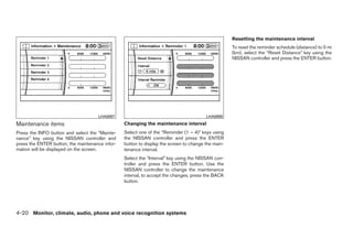 Resetting the maintenance interval
                                                                                                    To reset the reminder schedule (distance) to 0 mi
                                                                                                    (km), select the “Reset Distance” key using the
                                                                                                    NISSAN controller and press the ENTER button.




                                     LHA0897                                            LHA0898
Maintenance items                                Changing the maintenance interval
Press the INFO button and select the “Mainte-    Select one of the “Reminder (1 – 4)” keys using
nance” key using the NISSAN controller and       the NISSAN controller and press the ENTER
press the ENTER button; the maintenance infor-   button to display the screen to change the main-
mation will be displayed on the screen.          tenance interval.
                                                 Select the “Interval” key using the NISSAN con-
                                                 troller and press the ENTER button. Use the
                                                 NISSAN controller to change the maintenance
                                                 interval, to accept the changes, press the BACK
                                                 button.




4-20 Monitor, climate, audio, phone and voice recognition systems




                                                                             ੬ REVIEW COPY—2009 Maxima (max)
                                                                             Owners Manual—USA_English (nna)
                                                                             10/20/08—debbie ੭
 