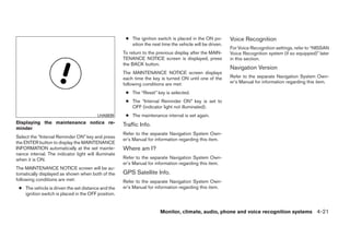 ● The ignition switch is placed in the ON po-        Voice Recognition
                                                         sition the next time the vehicle will be driven.
                                                                                                            For Voice Recognition settings, refer to “NISSAN
                                                      To return to the previous display after the MAIN-     Voice Recognition system (if so equipped)” later
                                                      TENANCE NOTICE screen is displayed, press             in this section.
                                                      the BACK button.
                                                                                                            Navigation Version
                                                      The MAINTENANCE NOTICE screen displays
                                                      each time the key is turned ON until one of the       Refer to the separate Navigation System Own-
                                                      following conditions are met:                         er’s Manual for information regarding this item.

                                                       ● The “Reset” key is selected.
                                                       ● The “Interval Reminder ON” key is set to
                                                         OFF (indicator light not illuminated).
                                         LHA0839       ● The maintenance interval is set again.
Displaying the maintenance notice re-                 Traffic Info.
minder
                                                      Refer to the separate Navigation System Own-
Select the “Interval Reminder ON” key and press
                                                      er’s Manual for information regarding this item.
the ENTER button to display the MAINTENANCE
INFORMATION automatically at the set mainte-          Where am I?
nance interval. The indicator light will illuminate
when it is ON.                                        Refer to the separate Navigation System Own-
                                                      er’s Manual for information regarding this item.
The MAINTENANCE NOTICE screen will be au-
tomatically displayed as shown when both of the       GPS Satellite Info.
following conditions are met:                         Refer to the separate Navigation System Own-
 ● The vehicle is driven the set distance and the     er’s Manual for information regarding this item.
   ignition switch is placed in the OFF position.


                                                                        Monitor, climate, audio, phone and voice recognition systems 4-21




                                                                                    ੬ REVIEW COPY—2009 Maxima (max)
                                                                                    Owners Manual—USA_English (nna)
                                                                                    10/20/08—debbie ੭
 