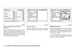 LHA0884                                            LHA0901                                             LHA0902
HOW TO USE THE SETTING                               Display settings                                   Brightness/contrast:
BUTTON                                               Select the “Display” key and press the ENTER       Select the “Brightness” key or the “Contrast” key
When the SETTING button is pressed, the SET-         button. The Display settings screen will appear.   to adjust the brightness or contrast of the map
TINGS screen will appear on the display. You can                                                        background. Use the NISSAN controller to adjust
select and/or adjust several functions, features                                                        the brightness to darker or brighter and the con-
and modes that are available for your vehicle. Use                                                      trast to lower or higher.
the NISSAN controller to select each item to be                                                         The new settings are automatically saved when
set and press the ENTER button.                                                                         you exit the setting screen by pressing the BACK
                                                                                                        button or any other mode button.




4-22 Monitor, climate, audio, phone and voice recognition systems




                                                                                 ੬ REVIEW COPY—2009 Maxima (max)
                                                                                 Owners Manual—USA_English (nna)
                                                                                 10/20/08—debbie ੭
 