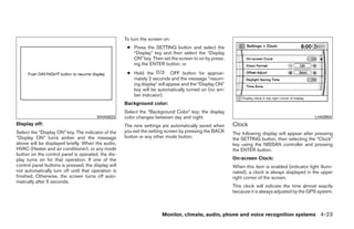 To turn the screen on:
                                                      ● Press the SETTING button and select the
                                                        “Display” key and then select the “Display
                                                        ON” key. Then set the screen to on by press-
                                                        ing the ENTER button, or
                                                      ● Hold the            OFF button for approxi-
                                                        mately 2 seconds and the message “resum-
                                                        ing display” will appear and the “Display ON”
                                                        key will be automatically turned on (no am-
                                                        ber indicator).
                                                     Background color:
                                                     Select the “Background Color” key; the display
                                        WHA0823      color changes between day and night.                                                        LHA0904
Display off:                                         The new settings are automatically saved when      Clock
Select the “Display ON” key. The indicator of the    you exit the setting screen by pressing the BACK   The following display will appear after pressing
“Display ON” turns amber and the message             button or any other mode button.                   the SETTING button, then selecting the “Clock”
above will be displayed briefly. When the audio,                                                        key using the NISSAN controller and pressing
HVAC (Heater and air conditioner), or any mode                                                          the ENTER button.
button on the control panel is operated, the dis-
play turns on for that operation. If one of the                                                         On-screen Clock:
control panel buttons is pressed, the display will                                                      When this item is enabled (indicator light illumi-
not automatically turn off until that operation is                                                      nated), a clock is always displayed in the upper
finished. Otherwise, the screen turns off auto-                                                         right corner of the screen.
matically after 5 seconds.
                                                                                                        This clock will indicate the time almost exactly
                                                                                                        because it is always adjusted by the GPS system.



                                                                       Monitor, climate, audio, phone and voice recognition systems 4-23




                                                                                 ੬ REVIEW COPY—2009 Maxima (max)
                                                                                 Owners Manual—USA_English (nna)
                                                                                 10/20/08—debbie ੭
 
