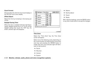 Clock Format:                                                                                                ● Atlantic
Choose either the 12h (12–hour) clock display or                                                             ● Newfoundland
the 24h (24–hour) clock display.
                                                                                                             ● Hawaii
Offset Adjust:
                                                                                                             ● Alaska
Adjust the time by increasing or decreasing per
                                                                                                            After selection/settings, press the BACK button
minute.
                                                                                                            or any other mode button to accept the changes.
Daylight Saving Time:
When this item is enabled (indicator light illumi-
nated), daylight saving time is on. To turn off the
daylight saving time, touch the “ON” key; the
amber indicator light will disappear.
                                                                                               LHA0905
                                                      Time Zone:
                                                      Select the “Time Zone” key; the Time Zone
                                                      screen will appear.
                                                      Select one of the following zones, depending on
                                                      the current location, by selecting the correct time
                                                      zone key and pressing the ENTER button to
                                                      enable that time zone (indicator light will illumi-
                                                      nate for that location).
                                                       ● Pacific
                                                       ● Mountain
                                                       ● Central
                                                       ● Eastern
4-24 Monitor, climate, audio, phone and voice recognition systems




                                                                                    ੬ REVIEW COPY—2009 Maxima (max)
                                                                                    Owners Manual—USA_English (nna)
                                                                                    10/20/08—debbie ੭
 