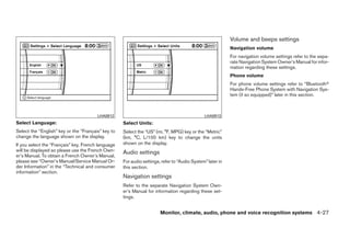 Volume and beeps settings
                                                                                                           Navigation volume
                                                                                                           For navigation volume settings refer to the sepa-
                                                                                                           rate Navigation System Owner’s Manual for infor-
                                                                                                           mation regarding these settings.
                                                                                                           Phone volume
                                                                                                           For phone volume settings refer to “Bluetoothா
                                                                                                           Hands-Free Phone System with Navigation Sys-
                                                                                                           tem (if so equipped)” later in this section.



                                        LHA0912                                               LHA0913
Select Language:                                    Select Units:
Select the “English” key or the “Français” key to   Select the “US” (mi, °F, MPG) key or the “Metric”
change the language shown on the display.           (km, °C, L/100 km) key to change the units
If you select the “Français” key, French language   shown on the display.
will be displayed so please use the French Own-     Audio settings
er’s Manual. To obtain a French Owner’s Manual,
please see “Owner’s Manual/Service Manual Or-       For audio settings, refer to “Audio System” later in
der Information” in the “Technical and consumer     this section.
information” section.
                                                    Navigation settings
                                                    Refer to the separate Navigation System Own-
                                                    er’s Manual for information regarding these set-
                                                    tings.


                                                                       Monitor, climate, audio, phone and voice recognition systems 4-27




                                                                                   ੬ REVIEW COPY—2009 Maxima (max)
                                                                                   Owners Manual—USA_English (nna)
                                                                                   11/03/08—debbie ੭
 