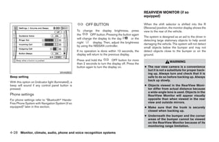 REARVIEW MONITOR (if so
                                                                                                           equipped)

                                                             OFF BUTTON                                    When the shift selector is shifted into the R
                                                                                                           (Reverse) position, the monitor display shows the
                                                       To change the display brightness, press             view to the rear of the vehicle.
                                                       the       OFF button. Pressing the button again
                                                                                                           The system is designed as an aid to the driver in
                                                       will change the display to the day        or the
                                                                                                           detecting large stationary objects to help avoid
                                                       night       display. Then, adjust the brightness    damaging the vehicle. The system will not detect
                                                       by using the NISSAN controller.
                                                                                                           small objects below the bumper and may not
                                                       If no operation is done within 10 seconds, the      detect objects close to the bumper or on the
                                                       display will return to the previous display.        ground.
                                                       Press and hold the          OFF button for more
                                                                                                                               WARNING
                                                       than 2 seconds to turn the display off. Press the
                                                       button again to turn the display on.                ● The rear view camera is a convenience
                                                                                                             but it is not a substitute for proper back-
                                         WHA0903                                                             ing up. Always turn and check that it is
Beep setting                                                                                                 safe to do so before backing up. Always
                                                                                                             back up slowly.
With this option on (indicator light illuminated), a
beep will sound if any control panel button is                                                             ● Objects viewed in the RearView Moni-
pressed.                                                                                                     tor differ from actual distance because
                                                                                                             a wide-angle lens is used. Objects in the
Phone settings                                                                                               RearView Monitor will appear visually
For phone settings refer to “Bluetoothா Hands-                                                               opposite than when viewed in the rear
Free Phone System with Navigation System (if so                                                              view and outside mirrors.
equipped)” later in this section.                                                                          ● Make sure that the trunk is securely
                                                                                                             closed when backing up.
                                                                                                           ● Underneath the bumper and the corner
                                                                                                             areas of the bumper cannot be viewed
                                                                                                             on the RearView Monitor because of its
                                                                                                             monitoring range limitation.

4-28 Monitor, climate, audio, phone and voice recognition systems




                                                                                    ੬ REVIEW COPY—2009 Maxima (max)
                                                                                    Owners Manual—USA_English (nna)
                                                                                    11/03/08—debbie ੭
 