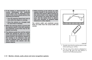 ● If the battery is disconnected or be-        ● When backing up the vehicle up a hill,
  comes discharged, the predicted                objects viewed in the monitor are fur-
  course lines may be displayed incor-           ther than they appear. When backing up
  rectly. If this occurs, please perform the     the vehicle down a hill, objects viewed
  following procedures:                          in the monitor are closer than they ap-
                                                 pear. Use the inside mirror or glance
  – Turn the steering wheel from lock to
                                                 over your shoulder to properly judge
    lock while the engine is running.
                                                 distances to other objects.
  – Drive the vehicle on a straight road
    for more than 5 minutes.                   The vehicle width and predicted course
                                               lines are wider than the actual width and
● When the steering wheel is turned with       course.
  the ignition switch in the ACC position,
  the predicted course lines may be dis-
  played incorrectly.
● The distance guide line and the vehicle
  width line should be used as a refer-
  ence only when the vehicle is on a level
  paved surface. The distance viewed on
  the monitor is for reference only and
  may be different than the actual dis-
  tance between the vehicle and dis-
  played objects.
                                                                                                                                  LHA1197
                                                                                           1. Visually check that the parking space is safe
                                                                                              before parking your vehicle.
                                                                                           2. The rear view of the vehicle is displayed on
                                                                                              the screen ᭺ when the shift selector is
                                                                                                           A
                                                                                              moved to the R (Reverse) position.


4-30 Monitor, climate, audio, phone and voice recognition systems




                                                                       ੬ REVIEW COPY—2009 Maxima (max)
                                                                       Owners Manual—USA_English (nna)
                                                                       11/03/08—debbie ੭
 