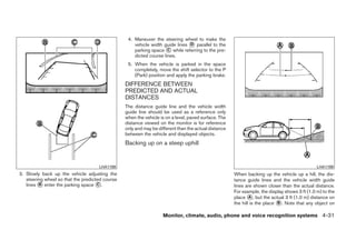 4. Maneuver the steering wheel to make the
                                                     vehicle width guide lines ᭺ parallel to the
                                                                               D
                                                     parking space ᭺ while referring to the pre-
                                                                     C
                                                     dicted course lines.
                                                  5. When the vehicle is parked in the space
                                                     completely, move the shift selector to the P
                                                     (Park) position and apply the parking brake.
                                                 DIFFERENCE BETWEEN
                                                 PREDICTED AND ACTUAL
                                                 DISTANCES
                                                 The distance guide line and the vehicle width
                                                 guide line should be used as a reference only
                                                 when the vehicle is on a level, paved surface. The
                                                 distance viewed on the monitor is for reference
                                                 only and may be different than the actual distance
                                                 between the vehicle and displayed objects.
                                                 Backing up on a steep uphill


                                     LHA1198                                                                                                   LHA1199
3. Slowly back up the vehicle adjusting the                                                           When backing up the vehicle up a hill, the dis-
   steering wheel so that the predicted course                                                        tance guide lines and the vehicle width guide
   lines ᭺ enter the parking space ᭺.
         B                           C                                                                lines are shown closer than the actual distance.
                                                                                                      For example, the display shows 3 ft (1.0 m) to the
                                                                                                      place ᭺, but the actual 3 ft (1.0 m) distance on
                                                                                                              A
                                                                                                      the hill is the place ᭺. Note that any object on
                                                                                                                            B


                                                                   Monitor, climate, audio, phone and voice recognition systems 4-31




                                                                               ੬ REVIEW COPY—2009 Maxima (max)
                                                                               Owners Manual—USA_English (nna)
                                                                               11/03/08—debbie ੭
 