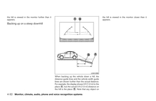 the hill is viewed in the monitor further than it                                                        the hill is viewed in the monitor closer than it
appears.                                                                                                 appears.
Backing up on a steep downhill




                                                                                             LHA1200
                                                    When backing up the vehicle down a hill, the
                                                    distance guide lines and the vehicle width guide
                                                    lines are shown further than the actual distance.
                                                    For example, the display shows 3 ft (1.0 m) to the
                                                    place ᭺, but the actual 3 ft (1.0 m) distance on
                                                            A
                                                    the hill is the place ᭺. Note that any object on
                                                                          B


4-32 Monitor, climate, audio, phone and voice recognition systems




                                                                                  ੬ REVIEW COPY—2009 Maxima (max)
                                                                                  Owners Manual—USA_English (nna)
                                                                                  11/06/08—diane ੭
 