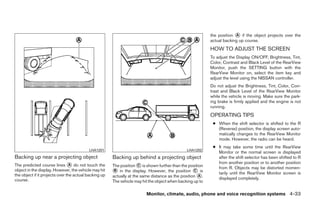the position ᭺ if the object projects over the
                                                                                                                         A
                                                                                                           actual backing up course.
                                                                                                           HOW TO ADJUST THE SCREEN
                                                                                                           To adjust the Display ON/OFF, Brightness, Tint,
                                                                                                           Color, Contrast and Black Level of the RearView
                                                                                                           Monitor, push the SETTING button with the
                                                                                                           RearView Monitor on, select the item key and
                                                                                                           adjust the level using the NISSAN controller.
                                                                                                           Do not adjust the Brightness, Tint, Color, Con-
                                                                                                           trast and Black Level of the RearView Monitor
                                                                                                           while the vehicle is moving. Make sure the park-
                                                                                                           ing brake is firmly applied and the engine is not
                                                                                                           running.
                                                                                                           OPERATING TIPS
                                                                                                            ● When the shift selector is shifted to the R
                                                                                                              (Reverse) position, the display screen auto-
                                                                                                              matically changes to the RearView Monitor
                                                                                                              mode. However, the radio can be heard.
                                                                                                            ● It may take some time until the RearView
                                          LHA1201                                              LHA1202
                                                                                                              Monitor or the normal screen is displayed
Backing up near a projecting object                    Backing up behind a projecting object                  after the shift selector has been shifted to R
                                                                                                              from another position or to another position
The predicted course lines ᭺ do not touch the
                              A                        The position ᭺ is shown further than the position
                                                                      C
                                                                                                              from R. Objects may be distorted momen-
object in the display. However, the vehicle may hit    ᭺ in the display. However, the position ᭺ is
                                                        B                                          C
                                                                                                              tarily until the RearView Monitor screen is
the object if it projects over the actual backing up   actually at the same distance as the position ᭺.
                                                                                                      A
                                                                                                              displayed completely.
course.                                                The vehicle may hit the object when backing up to

                                                                         Monitor, climate, audio, phone and voice recognition systems 4-33




                                                                                    ੬ REVIEW COPY—2009 Maxima (max)
                                                                                    Owners Manual—USA_English (nna)
                                                                                    11/06/08—diane ੭
 