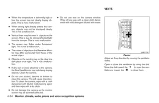 VENTS


 ● When the temperature is extremely high or        ● Do not use wax on the camera window.
   low, the screen may not clearly display ob-        Wipe off any wax with a clean cloth damp-
   jects. This is not a malfunction.                  ened with mild detergent diluted with water.
 ● When strong light directly enters the cam-
   era, objects may not be displayed clearly.
   This is not a malfunction.
 ● Vertical lines may be seen in objects on the
   screen. This is due to strong reflected light
   from the bumper. This is not a malfunction.
 ● The screen may flicker under fluorescent
   light. This is not a malfunction.
 ● The colors of objects on the RearView Moni-
   tor may differ somewhat from those of the                                                                                                 LHA1132
   actual object.                                                                                                         Center
 ● Objects on the monitor may not be clear in a                                                      Adjust air flow direction by moving the ventilator
   dark place or at night. This is not a malfunc-                                                    slides.
   tion.                                                                                             Open or close the ventilators by using the dial.
 ● If dirt, rain or snow attaches to the camera,                                                     Move the dial toward the       to open the ven-
   the RearView Monitor may not clearly display                                                      tilators or toward the     to close them.
   objects. Clean the camera.
 ● Do not use alcohol, benzine or thinner to
   clean the camera. This will cause discolora-
   tion. To clean the camera, wipe with a cloth
   dampened with diluted mild cleaning agent
   and then wipe with a dry cloth.
 ● Do not damage the camera as the monitor
   screen may be adversely affected.
4-34 Monitor, climate, audio, phone and voice recognition systems




                                                                               ੬ REVIEW COPY—2009 Maxima (max)
                                                                               Owners Manual—USA_English (nna)
                                                                               11/06/08—diane ੭
 