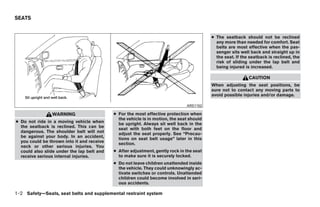 SEATS


                                                                                          ● The seatback should not be reclined
                                                                                            any more than needed for comfort. Seat
                                                                                            belts are most effective when the pas-
                                                                                            senger sits well back and straight up in
                                                                                            the seat. If the seatback is reclined, the
                                                                                            risk of sliding under the lap belt and
                                                                                            being injured is increased.

                                                                                                            CAUTION
                                                                                          When adjusting the seat positions, be
                                                                                          sure not to contact any moving parts to
                                                                                          avoid possible injuries and/or damage.

                                                                               ARS1152

                WARNING                     ● For the most effective protection when
                                              the vehicle is in motion, the seat should
● Do not ride in a moving vehicle when        be upright. Always sit well back in the
  the seatback is reclined. This can be       seat with both feet on the floor and
  dangerous. The shoulder belt will not       adjust the seat properly. See “Precau-
  be against your body. In an accident,       tions on seat belt usage” later in this
  you could be thrown into it and receive     section.
  neck or other serious injuries. You
  could also slide under the lap belt and   ● After adjustment, gently rock in the seat
  receive serious internal injuries.          to make sure it is securely locked.
                                            ● Do not leave children unattended inside
                                              the vehicle. They could unknowingly ac-
                                              tivate switches or controls. Unattended
                                              children could become involved in seri-
                                              ous accidents.

1-2 Safety—Seats, seat belts and supplemental restraint system




                                                                      ੬ REVIEW COPY—2009 Maxima (max)
                                                                      Owners Manual—USA_English (nna)
                                                                      10/20/08—debbie ੭
 