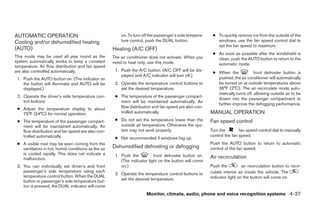 AUTOMATIC OPERATION                                      on. To turn off the passenger’s side tempera-    ● To quickly remove ice from the outside of the
Cooling and/or dehumidified heating                      ture control, push the DUAL button.                windows, use the fan speed control dial to
                                                                                                            set the fan speed to maximum.
(AUTO)                                               Heating (A/C OFF)
                                                                                                          ● As soon as possible after the windshield is
This mode may be used all year round as the          The air conditioner does not activate. When you        clean, push the AUTO button to return to the
system automatically works to keep a constant        need to heat only, use this mode.                      automatic mode.
temperature. Air flow distribution and fan speed
are also controlled automatically.                    1. Push the A/C button. (A/C OFF will be dis-
                                                                                                          ● When the             front defroster button is
                                                         played and A/C indicator will turn off.)
 1. Push the AUTO button on. (The indicator on                                                              pushed, the air conditioner will automatically
    the button will illuminate and AUTO will be       2. Operate the temperature control buttons to         be turned on at outside temperatures above
    displayed.)                                          set the desired temperature.                       36°F (2°C). The air recirculate mode auto-
                                                                                                            matically turns off, allowing outside air to be
 2. Operate the driver’s side temperature con-        ● The temperature of the passenger compart-
                                                                                                            drawn into the passenger compartment to
    trol buttons.                                       ment will be maintained automatically. Air
                                                                                                            further improve the defogging performance.
 ● Adjust the temperature display to about              flow distribution and fan speed are also con-
   75°F (24°C) for normal operation.                    trolled automatically.                           MANUAL OPERATION
 ● The temperature of the passenger compart-          ● Do not set the temperature lower than the        Fan speed control
   ment will be maintained automatically. Air           outside air temperature. Otherwise the sys-
   flow distribution and fan speed are also con-        tem may not work properly.                       Turn the        fan speed control dial to manually
   trolled automatically.                                                                                control the fan speed.
                                                      ● Not recommended if windows fog up.
 ● A visible mist may be seen coming from the                                                            Push the AUTO button to return to automatic
   ventilators in hot, humid conditions as the air   Dehumidified defrosting or defogging                control of the fan speed.
   is cooled rapidly. This does not indicate a        1. Push the          front defroster button on.
   malfunction.                                                                                          Air recirculation
                                                         (The indicator light on the button will come
 3. You can individually set driver’s and front          on.)                                            Push the          air recirculation button to recir-
    passenger’s side temperature using each                                                              culate interior air inside the vehicle. The
                                                      2. Operate the temperature control buttons to
    temperature control button. When the DUAL                                                            indicator light on the button will come on.
    button or passenger’s side temperature but-          set the desired temperature.
    ton is pressed, the DUAL indicator will come
                                                                      Monitor, climate, audio, phone and voice recognition systems 4-37




                                                                                  ੬ REVIEW COPY—2009 Maxima (max)
                                                                                  Owners Manual—USA_English (nna)
                                                                                  11/03/08—debbie ੭
 