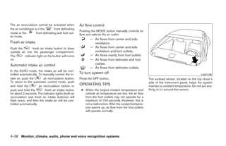 The air recirculation cannot be activated when         Air flow control
the air conditioner is in the       front defrosting
                                                       Pushing the MODE button manually controls air
mode or the          front defrosting and foot out-    flow and selects the air outlet:
let mode.
                                                              — Air flows from center and side
Fresh air intake                                                ventilators.
Push the         fresh air intake button to draw              — Air flows from center and side
outside air into the passenger compartment.                     ventilators and foot outlets.
The        indicator light on the button will come            — Air flows mainly from foot outlets.
on.                                                           — Air flows from defroster and foot
Automatic intake air control                                    outlets.
                                                              — Air flows from defroster outlets.
In the AUTO mode, the intake air will be con-
trolled automatically. To manually control the in-     To turn system off                                                                        LHA1136
take air, push the         air recirculation button.   Press the OFF button.                              The sunload sensor, located on the top driver’s
To return to the automatic control mode, push                                                             side of the instrument panel, helps the system
and hold the           air recirculation button or     OPERATING TIPS                                     maintain a constant temperature. Do not put any-
push and hold the           fresh air intake button     ● When the engine coolant temperature and         thing on or around this sensor.
for about 2 seconds. The indicator lights (both air       outside air temperature are low, the air flow
recirculation and fresh air intake buttons) will          from the foot outlets may not operate for a
flash twice, and then the intake air will be con-         maximum of 150 seconds. However, this is
trolled automatically.                                    not a malfunction. After the coolant tempera-
                                                          ture warms up, air flow from the foot outlets
                                                          will operate normally.




4-38 Monitor, climate, audio, phone and voice recognition systems




                                                                                   ੬ REVIEW COPY—2009 Maxima (max)
                                                                                   Owners Manual—USA_English (nna)
                                                                                   11/03/08—debbie ੭
 