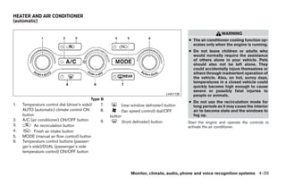 HEATER AND AIR CONDITIONER
(automatic)

                                                                                                                WARNING
                                                                                              ● The air conditioner cooling function op-
                                                                                                erates only when the engine is running.
                                                                                              ● Do not leave children or adults who
                                                                                                would normally require the assistance
                                                                                                of others alone in your vehicle. Pets
                                                                                                should also not be left alone. They
                                                                                                could accidentally injure themselves or
                                                                                                others through inadvertent operation of
                                                                                                the vehicle. Also, on hot, sunny days,
                                                                                                temperatures in a closed vehicle could
                                                                                                quickly become high enough to cause
                                                                                                severe or possibly fatal injuries to
                                                                                    LHA1135     people or animals.
                                             Type B
                                                                                              ● Do not use the recirculation mode for
1.   Temperature control dial (driver’s side)/   7.         (rear window defroster) button      long periods as it may cause the interior
     AUTO (automatic) climate control ON         8.         (fan speed control) dial/OFF        air to become stale and the windows to
     button                                           button                                    fog up.
2.   A/C (air conditioner) ON/OFF button         9.          (front defroster) button         Start the engine and operate the controls to
3.          Air recirculation button                                                          activate the air conditioner.
4.          Fresh air intake button
5.   MODE (manual air flow control) button
6.   Temperature control buttons (passen-
     ger’s side)/DUAL (passenger’s side
     temperature control) ON/OFF button




                                                                 Monitor, climate, audio, phone and voice recognition systems 4-39




                                                                           ੬ REVIEW COPY—2009 Maxima (max)
                                                                           Owners Manual—USA_English (nna)
                                                                           11/03/08—debbie ੭
 