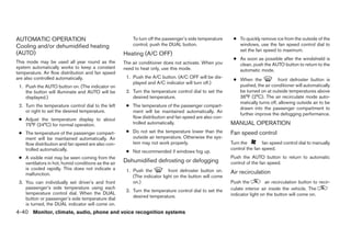 AUTOMATIC OPERATION                                      To turn off the passenger’s side temperature    ● To quickly remove ice from the outside of the
Cooling and/or dehumidified heating                      control, push the DUAL button.                    windows, use the fan speed control dial to
                                                                                                           set the fan speed to maximum.
(AUTO)                                               Heating (A/C OFF)
                                                                                                         ● As soon as possible after the windshield is
This mode may be used all year round as the          The air conditioner does not activate. When you       clean, push the AUTO button to return to the
system automatically works to keep a constant        need to heat only, use this mode.                     automatic mode.
temperature. Air flow distribution and fan speed
are also controlled automatically.                    1. Push the A/C button. (A/C OFF will be dis-
                                                                                                         ● When the             front defroster button is
                                                         played and A/C indicator will turn off.)
 1. Push the AUTO button on. (The indicator on                                                             pushed, the air conditioner will automatically
    the button will illuminate and AUTO will be       2. Turn the temperature control dial to set the      be turned on at outside temperatures above
    displayed.)                                          desired temperature.                              36°F (2°C). The air recirculate mode auto-
                                                                                                           matically turns off, allowing outside air to be
 2. Turn the temperature control dial to the left     ● The temperature of the passenger compart-
                                                                                                           drawn into the passenger compartment to
    or right to set the desired temperature.            ment will be maintained automatically. Air
                                                                                                           further improve the defogging performance.
 ● Adjust the temperature display to about              flow distribution and fan speed are also con-
   75°F (24°C) for normal operation.                    trolled automatically.                          MANUAL OPERATION
 ● The temperature of the passenger compart-          ● Do not set the temperature lower than the       Fan speed control
   ment will be maintained automatically. Air           outside air temperature. Otherwise the sys-
   flow distribution and fan speed are also con-        tem may not work properly.                      Turn the        fan speed control dial to manually
   trolled automatically.                                                                               control the fan speed.
                                                      ● Not recommended if windows fog up.
 ● A visible mist may be seen coming from the                                                           Push the AUTO button to return to automatic
   ventilators in hot, humid conditions as the air   Dehumidified defrosting or defogging               control of the fan speed.
   is cooled rapidly. This does not indicate a        1. Push the          front defroster button on.
   malfunction.                                                                                         Air recirculation
                                                         (The indicator light on the button will come
 3. You can individually set driver’s and front          on.)                                           Push the          air recirculation button to recir-
    passenger’s side temperature using each                                                             culate interior air inside the vehicle. The
                                                      2. Turn the temperature control dial to set the
    temperature control dial. When the DUAL                                                             indicator light on the button will come on.
    button or passenger’s side temperature dial          desired temperature.
    is turned, the DUAL indicator will come on.
4-40 Monitor, climate, audio, phone and voice recognition systems




                                                                                 ੬ REVIEW COPY—2009 Maxima (max)
                                                                                 Owners Manual—USA_English (nna)
                                                                                 11/03/08—debbie ੭
 