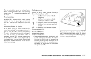 The air recirculation cannot be activated when         Air flow control
the air conditioner is in the       front defrosting
                                                       Pushing the MODE button manually controls air
mode or the          front defrosting and foot out-    flow and selects the air outlet:
let mode.
                                                              — Air flows from center and side
Fresh air intake                                                ventilators.
Push the         fresh air intake button to draw              — Air flows from center and side
outside air into the passenger compartment.                     ventilators and foot outlets.
The        indicator light on the button will come            — Air flows mainly from foot outlets.
on.                                                           — Air flows from defroster and foot
Automatic intake air control                                    outlets.
                                                              — Air flows from defroster outlets.
In the AUTO mode, the intake air will be con-
trolled automatically. To manually control the in-     To turn system off                                                                        LHA1136
take air, push the         air recirculation button.   Press the OFF button.                              The sunload sensor, located on the top driver’s
To return to the automatic control mode, push                                                             side of the instrument panel, helps the system
and hold the           air recirculation button or     OPERATING TIPS                                     maintain a constant temperature. Do not put any-
push and hold the           fresh air intake button     ● When the engine coolant temperature and         thing on or around this sensor.
for about 2 seconds. The indicator lights (both air       outside air temperature are low, the air flow
recirculation and fresh air intake buttons) will          from the foot outlets may not operate for a
flash twice, and then the intake air will be con-         maximum of 150 seconds. However, this is
trolled automatically.                                    not a malfunction. After the coolant tempera-
                                                          ture warms up, air flow from the foot outlets
                                                          will operate normally.




                                                                        Monitor, climate, audio, phone and voice recognition systems 4-41




                                                                                   ੬ REVIEW COPY—2009 Maxima (max)
                                                                                   Owners Manual—USA_English (nna)
                                                                                   11/03/08—debbie ੭
 