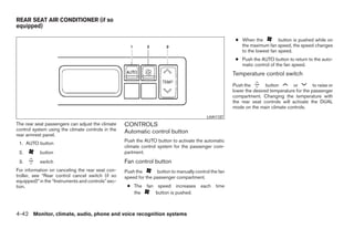 REAR SEAT AIR CONDITIONER (if so
equipped)

                                                                                                         ● When the          button is pushed while on
                                                                                                           the maximum fan speed, the speed changes
                                                                                                           to the lowest fan speed.
                                                                                                         ● Push the AUTO button to return to the auto-
                                                                                                           matic control of the fan speed.
                                                                                                        Temperature control switch
                                                                                                        Push the        button      or         to raise or
                                                                                                        lower the desired temperature for the passenger
                                                                                                        compartment. Changing the temperature with
                                                                                                        the rear seat controls will activate the DUAL
                                                                                                        mode on the main climate controls.
                                                                                            LHA1137
The rear seat passengers can adjust the climate     CONTROLS
control system using the climate controls in the    Automatic control button
rear armrest panel.
                                                    Push the AUTO button to activate the automatic
 1. AUTO button
                                                    climate control system for the passenger com-
 2.        button                                   partment.
 3.        switch                                   Fan control button
For information on canceling the rear seat con-     Push the       button to manually control the fan
troller, see “Rear control cancel switch (if so     speed for the passenger compartment.
equipped)” in the “Instruments and controls” sec-
tion.                                                ● The fan speed increases each time
                                                       the     button is pushed.



4-42 Monitor, climate, audio, phone and voice recognition systems




                                                                                 ੬ REVIEW COPY—2009 Maxima (max)
                                                                                 Owners Manual—USA_English (nna)
                                                                                 11/03/08—debbie ੭
 