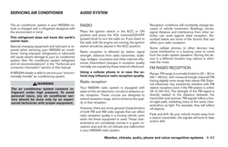SERVICING AIR CONDITIONER                           AUDIO SYSTEM


The air conditioner system in your NISSAN ve-       RADIO                                                 Reception conditions will constantly change be-
hicle is charged with a refrigerant designed with                                                         cause of vehicle movement. Buildings, terrain,
the environment in mind.                            Place the ignition switch in the ACC or ON            signal distance and interference from other ve-
                                                    position and press the VOL (volume)/ON·OFF            hicles can work against ideal reception. De-
This refrigerant does not harm the earth’s          (power) knob to turn the radio on. If you listen to   scribed below are some of the factors that can
ozone layer.                                        the radio with the engine not running, the ignition   affect your radio reception.
Special charging equipment and lubricant is re-     switch should be placed in the ACC position.
                                                                                                          Some cellular phones or other devices may
quired when servicing your NISSAN air condi-
                                                    Radio reception is affected by station signal         cause interference or a buzzing noise to come
tioner. Using improper refrigerants or lubricants
                                                    strength, distance from radio transmitter, build-     from the audio system speakers. Storing the de-
will cause severe damage to your air conditioner
                                                    ings, bridges, mountains and other external influ-    vice in a different location may reduce or elimi-
system. See “Air conditioner system refrigerant
                                                    ences. Intermittent changes in reception quality      nate the noise.
and oil recommendations” in the “Technical and
consumer information” section of this manual.       normally are caused by these external influences.     FM RADIO RECEPTION
A NISSAN dealer is able to service your “environ-   Using a cellular phone in or near the ve-             Range: FM range is normally limited to 25 – 30 mi
mentally friendly” air conditioning system.         hicle may influence radio reception quality.          (40 – 48 km), with monaural (single channel) FM
                                                    Radio reception                                       having slightly more range than stereo FM. Exter-
                    WARNING                                                                               nal influences may sometimes interfere with FM
The air conditioner system contains re-             Your NISSAN radio system is equipped with             station reception even if the FM station is within
frigerant under high pressure. To avoid             state-of-the-art electronic circuits to enhance ra-   25 mi (40 km). The strength of the FM signal is
personal injury, any air conditioner ser-           dio reception. These circuits are designed to         directly related to the distance between the
vice should be done only by an experi-              extend reception range, and to enhance the qual-      transmitter and receiver. FM signals follow a line-
enced technician with proper equipment.             ity of that reception.                                of-sight path, exhibiting many of the same char-
                                                                                                          acteristics as light. For example, they will reflect
                                                    However, there are some general characteristics       off objects.
                                                    of both FM and AM radio signals that can affect
                                                    radio reception quality in a moving vehicle, even     Fade and drift: As your vehicle moves away from
                                                    when the finest equipment is used. These char-        a station transmitter, the signals will tend to fade
                                                                                                          and/or drift.
                                                    acteristics are completely normal in a given re-
                                                    ception area and do not indicate any malfunction
                                                    in your NISSAN radio system.

                                                                       Monitor, climate, audio, phone and voice recognition systems 4-43




                                                                                  ੬ REVIEW COPY—2009 Maxima (max)
                                                                                  Owners Manual—USA_English (nna)
                                                                                  11/03/08—debbie ੭
 