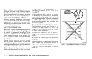 Static and flutter: During signal interference from    SATELLITE RADIO RECEPTION (if so
buildings, large hills or due to antenna position      equipped)
(usually in conjunction with increased distance
from the station transmitter), static or flutter can   When the satellite radio is used for the first time
be heard. This can be reduced by adjusting the         or the battery has been replaced, the satellite
treble control to reduce treble response.              radio may not work properly. This is not a mal-
                                                       function. Wait more than 10 minutes with satellite
Multipath reception: Because of the reflective         radio ON and the vehicle outside of any metal or
characteristics of FM signals, direct and reflected    large building for satellite radio to receive all of
signals reach the receiver at the same time. The       the necessary data.
signals may cancel each other, resulting in mo-
mentary flutter or loss of sound.                      The satellite radio mode will be skipped unless an
                                                       optional satellite receiver and antenna are in-
AM RADIO RECEPTION                                     stalled and an XMா* satellite radio service sub-
AM signals, because of their low frequency, can        scription is active. Satellite radio is not available
bend around objects and skip along the ground.         in Alaska, Hawaii and Guam.
In addition, the signals can be bounced off the        Satellite radio performance may be affected if
ionosphere and bent back to earth. Because of          cargo carried on the roof blocks the satellite radio
these characteristics, AM signals are also sub-        signal.
ject to interference as they travel from transmitter
to receiver.                                           If possible, do not put cargo over the satellite
                                                       antenna.
Fading: Occurs while the vehicle is passing
through freeway underpasses or in areas with           A build up of ice on the satellite radio antenna can
many tall buildings. It can also occur for several     affect satellite radio performance. Remove the                                LHA0099
seconds during ionospheric turbulence even in          ice to restore satellite radio reception
                                                                                                               AUDIO OPERATION PRECAUTIONS
areas where no obstacles exist.                        * XMா is a registered trademark of XM Satellite
Static: Caused by thunderstorms, electrical            Radio Inc.
power lines, electric signs and even traffic lights.



4-44 Monitor, climate, audio, phone and voice recognition systems




                                                                                      ੬ REVIEW COPY—2009 Maxima (max)
                                                                                      Owners Manual—USA_English (nna)
                                                                                      11/03/08—debbie ੭
 