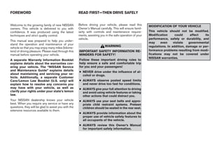 FOREWORD                                              READ FIRST—THEN DRIVE SAFELY


Welcome to the growing family of new NISSAN           Before driving your vehicle, please read this        MODIFICATION OF YOUR VEHICLE
owners. This vehicle is delivered to you with         Owner’s Manual carefully. This will ensure famil-
confidence. It was produced using the latest          iarity with controls and maintenance require-        This vehicle should not be modified.
techniques and strict quality control.                ments, assisting you in the safe operation of your   Modification      could      affect  its
                                                      vehicle.                                             performance, safety or durability, and
This manual was prepared to help you under-
                                                                                                           may     even     violate    governmental
stand the operation and maintenance of your
                                                                          WARNING                          regulations. In addition, damage or per-
vehicle so that you may enjoy many miles (kilome-
ters) of driving pleasure. Please read through this   IMPORTANT SAFETY INFORMATION RE-                     formance problems resulting from modi-
manual before operating your vehicle.                 MINDERS FOR SAFETY!                                  fications may not be covered under
                                                                                                           NISSAN warranties.
A separate Warranty Information Booklet               Follow these important driving rules to
explains details about the warranties cov-            help ensure a safe and comfortable trip
ering your vehicle. The “NISSAN Service               for you and your passengers!
and Maintenance Guide” explains details               ● NEVER drive under the influence of al-
about maintaining and servicing your ve-                cohol or drugs.
hicle. Additionally, a separate Customer
Care/Lemon Law Booklet (U.S. only) will               ● ALWAYS observe posted speed limits
explain how to resolve any concerns you                 and never drive too fast for conditions.
may have with your vehicle, as well as                ● ALWAYS give your full attention to driving
clarify your rights under your state’s lemon            and avoid using vehicle features or taking
law.                                                    other actions that could distract you.
Your NISSAN dealership knows your vehicle             ● ALWAYS use your seat belts and appro-
best. When you require any service or have any          priate child restraint systems. Preteen
questions, they will be glad to assist you with the     children should be seated in the rear seat.
extensive resources available to them.
                                                      ● ALWAYS provide information about the
                                                        proper use of vehicle safety features to
                                                        all occupants of the vehicle.
                                                      ● ALWAYS review this Owner’s Manual
                                                        for important safety information.




                                                                                    ੬ REVIEW COPY—2009 Maxima (max)
                                                                                    Owners Manual—USA_English (nna)
                                                                                    10/20/08—debbie ੭
 