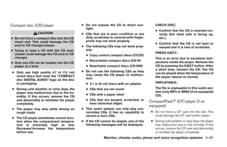 Compact disc (CD) player                    ● Do not expose the CD to direct sun-            CHECK DISC:
                                              light.
                                                                                             ● Confirm that the CD is inserted cor-
                 CAUTION                    ● CDs that are in poor condition or are            rectly (the label side is facing up,
● Do not force a compact disc into the CD     dirty, scratched or covered with finger-         etc.).
  insert slot. This could damage the CD       prints may not work properly.
                                                                                             ● Confirm that the CD is not bent or
  and/or CD changer/player.                 ● The following CDs may not work prop-             warped and it is free of scratches.
● Trying to load a CD with the CD door        erly:
  closed could damage the CD and/or CD                                                       PRESS EJECT:
                                              ● Copy control compact discs (CCCD)
  changer.                                                                                   This is an error due to excessive tem-
                                              ● Recordable compact discs (CD-R)
● Only one CD can be loaded into the CD                                                      perature inside the player. Remove the
  player at a time.                           ● Rewritable compact discs (CD-RW)             CD by pressing the EJECT button. After
                                                                                             a short time, reinsert the CD. The CD
 ● Only use high quality 4.7 in (12 cm)     ● Do not use the following CDs as they
                                                                                             can be played when the temperature of
   round discs that have the “COMPACT         may cause the CD player to malfunc-
                                              tion:                                          the player returns to normal.
   disc DIGITAL AUDIO” logo on the disc
   or packaging.                              ● 3.1 in (8 cm) discs with an adapter          UNPLAYABLE:

 ● During cold weather or rainy days, the     ● CDs that are not round                       The file is unplayable in this audio sys-
   player may malfunction due to the hu-                                                     tem (only MP3 or WMA (if so equipped)
                                              ● CDs with a paper label                       CD).
   midity. If this occurs, remove the CD
   and dehumidify or ventilate the player     ● CDs that are warped, scratched, or
                                                have abnormal edges
                                                                                         CompactFlash™ (CF) player (if so
   completely.
                                                                                         equipped)
 ● The player may skip while driving on     ● This audio system can only play pre-
   rough roads.                               recorded CDs. It has no capability to       ● Do not force a CF card into the slot. This
                                              record or burn CDs.                           could damage the CF card and/or player.
 ● The CD player sometimes cannot func-
   tion when the compartment tempera-       ● If the CD cannot be played, one of the      ● During cold weather or rainy days, the player
   ture is extremely high or low.             following messages will be displayed.         may malfunction due to the humidity. If this
   Decrease/increase the temperature                                                        occurs, remove the CF card and dehumidify
   before use.                                                                              or ventilate the player completely.
                                                           Monitor, climate, audio, phone and voice recognition systems 4-45




                                                                    ੬ REVIEW COPY—2009 Maxima (max)
                                                                    Owners Manual—USA_English (nna)
                                                                    11/03/08—debbie ੭
 