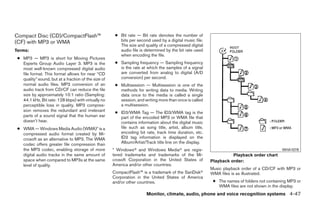 Compact Disc (CD)/CompactFlash™                        ● Bit rate — Bit rate denotes the number of
(CF) with MP3 or WMA                                     bits per second used by a digital music file.
                                                         The size and quality of a compressed digital
Terms:                                                   audio file is determined by the bit rate used
                                                         when encoding the file.
 ● MP3 — MP3 is short for Moving Pictures
   Experts Group Audio Layer 3. MP3 is the             ● Sampling frequency — Sampling frequency
   most well-known compressed digital audio              is the rate at which the samples of a signal
   file format. This format allows for near “CD          are converted from analog to digital (A/D
   quality” sound, but at a fraction of the size of      conversion) per second.
   normal audio files. MP3 conversion of an            ● Multisession — Multisession is one of the
   audio track from CD/CF can reduce the file            methods for writing data to media. Writing
   size by approximately 10:1 ratio (Sampling:           data once to the media is called a single
   44.1 kHz, Bit rate: 128 kbps) with virtually no       session, and writing more than once is called
   perceptible loss in quality. MP3 compres-             a multisession.
   sion removes the redundant and irrelevant           ● ID3/WMA Tag — The ID3/WMA tag is the
   parts of a sound signal that the human ear            part of the encoded MP3 or WMA file that
   doesn’t hear.                                         contains information about the digital music
 ● WMA — Windows Media Audio (WMA)* is a                 file such as song title, artist, album title,
   compressed audio format created by Mi-                encoding bit rate, track time duration, etc.
   crosoft as an alternative to MP3. The WMA             ID3 tag information is displayed on the
   codec offers greater file compression than            Album/Artist/Track title line on the display.
   the MP3 codec, enabling storage of more            * Windowsா and Windows Mediaா are regis-                                              WHA1078
   digital audio tracks in the same amount of         tered trademarks and trademarks of the Mi-                   Playback order chart
   space when compared to MP3s at the same            crosoft Corporation in the United States of        Playback order:
   level of quality.                                  America and/or other countries.
                                                                                                         Music playback order of a CD/CF with MP3 or
                                                      CompactFlash™ is a trademark of the SanDiskா       WMA files is as illustrated.
                                                      Corporation in the United States of America
                                                      and/or other countries.                             ● The names of folders not containing MP3 or
                                                                                                            WMA files are not shown in the display.
                                                                       Monitor, climate, audio, phone and voice recognition systems 4-47




                                                                                  ੬ REVIEW COPY—2009 Maxima (max)
                                                                                  Owners Manual—USA_English (nna)
                                                                                  11/03/08—debbie ੭
 
