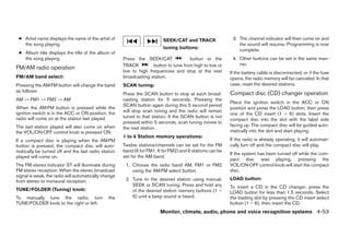 ● Artist name displays the name of the artist of                        SEEK/CAT and TRACK                3. The channel indicator will then come on and
   the song playing.                                                                                          the sound will resume. Programming is now
                                                                         tuning buttons:                      complete.
 ● Album title displays the title of the album of
   the song playing.                                  Press the SEEK/CAT              button or the        4. Other buttons can be set in the same man-
                                                      TRACK         button to tune from high to low or        ner.
FM/AM radio operation
                                                      low to high frequencies and stop at the next        If the battery cable is disconnected, or if the fuse
FM/AM band select:                                    broadcasting station.                               opens, the radio memory will be canceled. In that
Pressing the AM·FM button will change the band        SCAN tuning:                                        case, reset the desired stations.
as follows:
                                                      Press the SCAN button to stop at each broad-        Compact disc (CD) changer operation
AM → FM1 → FM2 → AM                                   casting station for 5 seconds. Pressing the
                                                                                                          Place the ignition switch in the ACC or ON
                                                      SCAN button again during this 5 second period
When the AM·FM button is pressed while the                                                                position and press the LOAD button, then press
ignition switch is in the ACC or ON position, the     will stop scan tuning and the radio will remain
                                                                                                          one of the CD insert (1 – 6) slots. Insert the
radio will come on at the station last played.        tuned to that station. If the SCAN button is not
                                                                                                          compact disc into the slot with the label side
                                                      pressed within 5 seconds, scan tuning moves to
The last station played will also come on when                                                            facing up. The compact disc will be guided auto-
                                                      the next station.
the VOL/ON·OFF control knob is pressed ON.                                                                matically into the slot and start playing.
                                                      1 to 6 Station memory operations:
If a compact disc is playing when the AM·FM                                                               If the radio is already operating, it will automati-
button is pressed, the compact disc will auto-        Twelve stations/channels can be set for the FM      cally turn off and the compact disc will play.
matically be turned off and the last radio station    band (6 for FM1, 6 for FM2) and 6 stations can be
                                                                                                          If the system has been turned off while the com-
played will come on.                                  set for the AM band.
                                                                                                          pact disc was playing, pressing the
The FM stereo indicator ST will illuminate during      1. Choose the radio band AM, FM1 or FM2            VOL/ON·OFF control knob will start the compact
FM stereo reception. When the stereo broadcast            using the AM·FM select button.                  disc.
signal is weak, the radio will automatically change
                                                       2. Tune to the desired station using manual,       LOAD button:
from stereo to monaural reception.
                                                          SEEK or SCAN tuning. Press and hold any         To insert a CD in the CD changer, press the
TUNE/FOLDER (Tuning) knob:                                of the desired station memory buttons (1 –      LOAD button for less than 1.5 seconds. Select
To manually tune the radio, turn               the        6) until a beep sound is heard.                 the loading slot by pressing the CD insert select
TUNE/FOLDER knob to the right or left.                                                                    button (1 – 6), then insert the CD.
                                                                        Monitor, climate, audio, phone and voice recognition systems 4-53




                                                                                   ੬ REVIEW COPY—2009 Maxima (max)
                                                                                   Owners Manual—USA_English (nna)
                                                                                   11/03/08—debbie ੭
 
