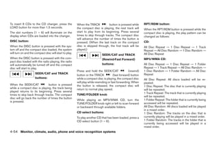 To insert 6 CDs to the CD changer, press the            When the TRACK           button is pressed while       RPT/RDM button:
LOAD button for more than 1.5 seconds.                  the compact disc is playing, the next track will       When the RPT/RDM button is pressed while the
The slot numbers (1 – 6) will illuminate on the         start to play from its beginning. Press several        compact disc is playing, the play pattern can be
display when CDs are loaded into the changer.           times to skip through tracks. The compact disc         changed as follows:
                                                        will advance the number of times the button is
DISC button:                                            pressed. (When the last track on the compact           CD:
When the DISC button is pressed with the sys-           disc is skipped through, the first track will be       All Disc Repeat → 1 Disc Repeat → 1 Track
tem off and the compact disc loaded, the system         played.)                                               Repeat → All Disc Random → 1 Disc Random →
will turn on and the compact disc will start to play.                                                          All Disc Repeat
                                                                             SEEK/CAT and TRACK
When the DISC button is pressed with the com-                                (Rewind·Fast Forward)             MP3/WMA CD:
pact disc loaded with the radio playing, the radio
will automatically be turned off and the compact                             buttons:                          All Disc Repeat → 1 Disc Repeat → 1 Folder
disc will start to play.                                                                                       Repeat → 1 Track Repeat → All Disc Random →
                                                        Press and hold the SEEK/CAT                 (rewind)   1 Disc Random → 1 Folder Random → All Disc
                     SEEK/CAT and TRACK                                                                        Repeat
                                                        button or the TRACK            (fast forward) button
                     buttons:                           while a compact disc is playing, the compact disc      All Disc Repeat: All discs loaded will be re-
                                                        will play while rewinding or fast forwarding. When     peated.
When the SEEK/CAT             button is pressed         the button is released, the compact disc will          1 Disc Repeat: The disc that is currently playing
while a compact disc is playing, the track being        return to normal play speed.                           will be repeated.
played returns to its beginning. Press several
                                                                                                               1 Track Repeat: The track that is currently playing
times to skip back through tracks. The compact          TUNE/FOLDER knob
                                                                                                               will be repeated.
disc will go back the number of times the button
                                                        While playing an MP3/WMA CD, turn the                  1 Folder Repeat: The folder that is currently being
is pressed.
                                                        TUNE/FOLDER knob right or left to scan forward         accessed will be repeated.
                                                        or backward through available folders.                 All Disc Random: All discs loaded will be played
                                                                                                               in a mixed order.
                                                        CD select buttons:                                     1 Disc Random: The tracks on the disc that is
                                                        To play another CD that has been loaded, press a       currently playing will be played in a mixed order.
                                                        CD select button (1 – 6).                              1 Folder Random: The tracks in the folder that is
                                                                                                               currently being accessed will be played in a
                                                                                                               mixed order.
4-54 Monitor, climate, audio, phone and voice recognition systems




                                                                                        ੬ REVIEW COPY—2009 Maxima (max)
                                                                                        Owners Manual—USA_English (nna)
                                                                                        11/03/08—debbie ੭
 