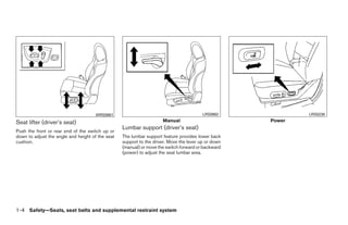 WRS0861                                            LRS0862                LRS0238

Seat lifter (driver’s seat)                                          Manual                            Power
                                                  Lumbar support (driver’s seat)
Push the front or rear end of the switch up or
down to adjust the angle and height of the seat   The lumbar support feature provides lower back
cushion.                                          support to the driver. Move the lever up or down
                                                  (manual) or move the switch forward or backward
                                                  (power) to adjust the seat lumbar area.




1-4 Safety—Seats, seat belts and supplemental restraint system




                                                                              ੬ REVIEW COPY—2009 Maxima (max)
                                                                              Owners Manual—USA_English (nna)
                                                                              10/21/08—tbrooks ੭
 