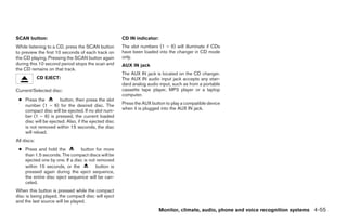 SCAN button:                                         CD IN indicator:
While listening to a CD, press the SCAN button       The slot numbers (1 – 6) will illuminate if CDs
to preview the first 10 seconds of each track on     have been loaded into the changer in CD mode
the CD playing. Pressing the SCAN button again       only.
during this 10 second period stops the scan and      AUX IN jack
the CD remains on that track.
                                                     The AUX IN jack is located on the CD changer.
             CD EJECT:                               The AUX IN audio input jack accepts any stan-
                                                     dard analog audio input, such as from a portable
Current/Selected disc:                               cassette tape player, MP3 player or a laptop
                                                     computer.
 ● Press the         button, then press the slot
   number (1 – 6) for the desired disc. The          Press the AUX button to play a compatible device
   compact disc will be ejected. If no slot num-     when it is plugged into the AUX IN jack.
   ber (1 – 6) is pressed, the current loaded
   disc will be ejected. Also, if the ejected disc
   is not removed within 15 seconds, the disc
   will reload.
All discs:
 ● Press and hold the          button for more
   than 1.5 seconds. The compact discs will be
   ejected one by one. If a disc is not removed
   within 15 seconds, or the           button is
   pressed again during the eject sequence,
   the entire disc eject sequence will be can-
   celed.
When this button is pressed while the compact
disc is being played, the compact disc will eject
and the last source will be played.
                                                                        Monitor, climate, audio, phone and voice recognition systems 4-55




                                                                                 ੬ REVIEW COPY—2009 Maxima (max)
                                                                                 Owners Manual—USA_English (nna)
                                                                                 11/03/08—debbie ੭
 