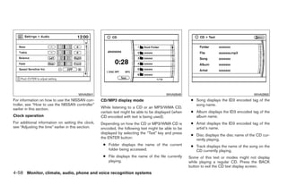WHA0941                                            WHA0949                                          WHA0950
For information on how to use the NISSAN con-       CD/MP3 display mode                                 ● Song displays the ID3 encoded tag of the
troller, see “How to use the NISSAN controller”                                                           song name.
earlier in this section.                            While listening to a CD or an MP3/WMA CD,
                                                    certain text might be able to be displayed (when    ● Album displays the ID3 encoded tag of the
Clock operation                                     CD encoded with text is being used).                  album name.
For additional information on setting the clock,    Depending on how the CD or MP3/WMA CD is            ● Artist displays the ID3 encoded tag of the
see “Adjusting the time” earlier in this section.   encoded, the following text might be able to be       artist’s name.
                                                    displayed by selecting the “Text” key and press
                                                                                                        ● Disc displays the disc name of the CD cur-
                                                    the ENTER button:                                     rently playing.
                                                     ● Folder displays the name of the current          ● Track displays the name of the song on the
                                                       folder being accessed.                             CD currently playing.
                                                     ● File displays the name of the file currently    Some of this text or modes might not display
                                                       playing.                                        while playing a regular CD. Press the BACK
                                                                                                       button to exit the CD text display screen.
4-58 Monitor, climate, audio, phone and voice recognition systems




                                                                                ੬ REVIEW COPY—2009 Maxima (max)
                                                                                Owners Manual—USA_English (nna)
                                                                                11/03/08—debbie ੭
 