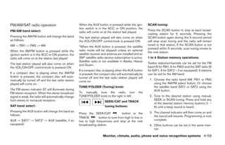 FM/AM/SAT radio operation                             When the AUX button is pressed while the igni-        SCAN tuning:
                                                      tion switch is in the ACC or ON position, the
FM/AM band select:                                                                                          Press the SCAN button to stop at each broad-
                                                      radio will come on at the station last played.
                                                                                                            casting station for 5 seconds. Pressing the
Pressing the AM·FM button will change the band        The last station played will also come on when        SCAN button again during this 5 second period
as follows:                                           the VOL/ON·OFF control knob is pressed ON.            will stop scan tuning and the radio will remain
AM → FM1 → FM2 → AM                                   *When the AUX button is pressed, the satellite
                                                                                                            tuned to that station. If the SCAN button is not
                                                                                                            pressed within 5 seconds, scan tuning moves to
When the AM·FM button is pressed while the            radio mode will be skipped unless an optional
                                                                                                            the next station.
ignition switch is in the ACC or ON position, the     satellite receiver and antenna are installed and an
radio will come on at the station last played.        XMா satellite radio service subscription is active.   1 to 6 Station memory operations:
                                                      Satellite radio is not available in Alaska, Hawaii
The last station played will also come on when                                                              Twelve stations/channels can be set for the FM
                                                      and Guam.
the VOL/ON·OFF control knob is pressed ON.                                                                  band (6 for FM1, 6 for FM2) and the SAT radio (6
                                                      If a compact disc is playing when the AUX button      for SAT1, 6 for SAT2 – if so equipped), 6 stations
If a compact disc is playing when the AM·FM           is pressed, the compact disc will automatically be    can be set for the AM band.
button is pressed, the compact disc will auto-        turned off and the last radio station played will
matically be turned off and the last radio station                                                           1. Choose the radio band AM, FM1 or FM2
                                                      come on.
played will come on.                                                                                            using the AM·FM select button. Or choose
                                                      TUNE/FOLDER (Tuning) knob:                                the satellite band SAT1 or SAT2 using the
The FM stereo indicator ST will illuminate during                                                               AUX button.
FM stereo reception. When the stereo broadcast        To manually tune the radio, turn               the
signal is weak, the radio will automatically change   TUNE/FOLDER knob to the right or left.                 2. Tune to the desired station using manual,
from stereo to monaural reception.                                                                              SEEK or SCAN tuning. Press and hold any
                                                                          SEEK/CAT and TRACK
                                                                                                                of the desired station memory buttons (1 –
SAT band select:                                                          tuning buttons:                       6) until a beep sound is heard.
Pressing the AUX button will change the band as                                                              3. The channel indicator will then come on and
                                                      Press the SEEK/CAT              button or the
follows:                                                                                                        the sound will resume. Programming is now
                                                      TRACK         button to tune from high to low or
AUX → SAT1* → SAT2* → AUX (satellite, if so           low to high frequencies and stop at the next              complete.
equipped)                                             broadcasting station.                                  4. Other buttons can be set in the same man-
                                                                                                                ner.

                                                                         Monitor, climate, audio, phone and voice recognition systems 4-59




                                                                                    ੬ REVIEW COPY—2009 Maxima (max)
                                                                                    Owners Manual—USA_English (nna)
                                                                                    11/03/08—debbie ੭
 