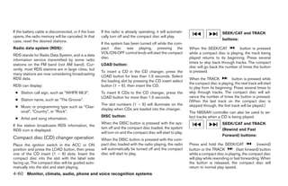 If the battery cable is disconnected, or if the fuse   If the radio is already operating, it will automati-                         SEEK/CAT and TRACK
opens, the radio memory will be canceled. In that      cally turn off and the compact disc will play.
case, reset the desired stations.                                                                                                   buttons:
                                                       If the system has been turned off while the com-
Radio data system (RDS):                               pact disc was playing, pressing the                     When the SEEK/CAT             button is pressed
                                                       VOL/ON·OFF control knob will start the compact          while a compact disc is playing, the track being
RDS stands for Radio Data System, and is a data
                                                       disc.                                                   played returns to its beginning. Press several
information service transmitted by some radio
                                                                                                               times to skip back through tracks. The compact
stations on the FM band (not AM band). Cur-            LOAD button:
                                                                                                               disc will go back the number of times the button
rently, most RDS stations are in large cities, but
                                                       To insert a CD in the CD changer, press the             is pressed.
many stations are now considering broadcasting
                                                       LOAD button for less than 1.5 seconds. Select
RDS data.                                                                                                      When the TRACK             button is pressed while
                                                       the loading slot by pressing the CD insert select
                                                                                                               the compact disc is playing, the next track will start
RDS can display:                                       button (1 – 6), then insert the CD.
                                                                                                               to play from its beginning. Press several times to
 ● Station call sign, such as “WHFR 98.3”.             To insert 6 CDs to the CD changer, press the            skip through tracks. The compact disc will ad-
                                                       LOAD button for more than 1.5 seconds.                  vance the number of times the button is pressed.
 ● Station name, such as “The Groove”.                                                                         (When the last track on the compact disc is
                                                       The slot numbers (1 – 6) will illuminate on the         skipped through, the first track will be played.)
 ● Music or programming type such as “Clas-
                                                       display when CDs are loaded into the changer.
   sical”, “Country”, or “Rock”.                                                                               The NISSAN controller can also be used to se-
                                                       DISC button:                                            lect tracks when a CD is being played.
 ● Artist and song information.
                                                       When the DISC button is pressed with the sys-                                SEEK/CAT and TRACK
If the station broadcasts RDS information, the
                                                       tem off and the compact disc loaded, the system                              (Rewind and Fast
RDS icon is displayed.
                                                       will turn on and the compact disc will start to play.
                                                                                                                                    Forward) buttons:
Compact disc (CD) changer operation                    When the DISC button is pressed with the com-
Place the ignition switch in the ACC or ON             pact disc loaded with the radio playing, the radio      Press and hold the SEEK/CAT                 (rewind)
position and press the LOAD button, then press         will automatically be turned off and the compact        button or the TRACK            (fast forward) button
one of the CD insert (1 – 6) slots. Insert the         disc will start to play.                                while a compact disc is playing, the compact disc
compact disc into the slot with the label side                                                                 will play while rewinding or fast forwarding. When
facing up. The compact disc will be guided auto-                                                               the button is released, the compact disc will
matically into the slot and start playing.                                                                     return to normal play speed.
4-60 Monitor, climate, audio, phone and voice recognition systems




                                                                                      ੬ REVIEW COPY—2009 Maxima (max)
                                                                                      Owners Manual—USA_English (nna)
                                                                                      11/03/08—debbie ੭
 
