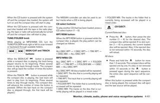 When the CD button is pressed with the system         The NISSAN controller can also be used to se-         1 FOLDER MIX: The tracks in the folder that is
off and the compact disc loaded, the system will      lect tracks when a CD is being played.                currently being accessed will be played in a
turn on and the compact disc will start to play.                                                            mixed order.
                                                      CD select buttons:
When the CD button is pressed with the com-                                                                              CD EJECT:
                                                      To play another CD that has been loaded, press a
pact disc loaded with the tape or the radio play-
                                                      CD select button (1 – 6).
ing, the tape or radio will automatically be turned                                                         Current/Selected disc:
off and the compact disc will start to play.          RPT/RDM button:
                                                                                                             ● Press the         button, then press the slot
TUNE/FOLDER knob                                      When the RPT/RDM button is pressed while the             number (1 – 6) for the desired disc. The
While playing an MP3/WMA CD, turn the                 compact disc is played, the play pattern can be          compact disc will be ejected. If no slot num-
TUNE/FOLDER knob right or left to scan forward        changed as follows:                                      ber (1 – 6) is pressed, the current loaded
or backward through available folders.                CD:                                                      disc will be ejected. Also, if the ejected disc
                    SEEK/CAT and TRACK                                                                         is not removed within 15 seconds, the disc
                                                      ALL DISC RPT → 1 DISC RPT→ 1 TRK RPT →                   will reload.
                    buttons:                          1 DISC MIX → ALL DISC RPT
                                                                                                            All discs:
When the SEEK/CAT             button is pressed       MP3/WMA CD:
                                                                                                             ● Press and hold the          button for more
while a compact disc is playing, the track being      ALL DISC RPT → 1 DISC RPT → 1 FOLDER
                                                                                                               than 1.5 seconds. The compact discs will be
played returns to its beginning. Press several        RPT → 1 TRK RPT → 1 FOLDER MIX → 1 DISC
times to skip back through tracks. The compact                                                                 ejected one by one. If a disc is not removed
                                                      MIX → ALL DISC RPT
disc will go back the number of times the button                                                               within 15 seconds or the            button is
is pressed.                                           ALL DISC RPT: All discs loaded will be repeated.         pressed again during the eject sequence,
                                                      1 DISC RPT: The disc that is currently playing will      the entire disc eject sequence will be can-
When the TRACK           button is pressed while      be repeated.                                             celed.
the compact disc is playing, the next track will      1 TRK RPT: The track that is currently playing will
start to play from its beginning. Press several       be repeated                                           When this button is pressed while the compact
times to skip through tracks. The compact disc        1 FOLDER RPT: The folder that is currently being      disc is being played, the compact disc will eject
will advance the number of times the button is                                                              and the last source will be played.
                                                      accessed will be repeated.
pressed. (When the last track on the compact
                                                      1 DISC MIX: The tracks on the disc that is cur-
disc is skipped through, the first track will be
played.)                                              rently playing will be played in a mixed order.

                                                                         Monitor, climate, audio, phone and voice recognition systems 4-61




                                                                                    ੬ REVIEW COPY—2009 Maxima (max)
                                                                                    Owners Manual—USA_English (nna)
                                                                                    11/03/08—debbie ੭
 