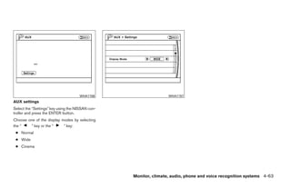 WHA1156                      WHA1157
AUX settings
Select the “Settings” key using the NISSAN con-
troller and press the ENTER button.
Choose one of the display modes by selecting
the “    ” key or the “    ” key:
 ● Normal
 ● Wide
 ● Cinema




                                                  Monitor, climate, audio, phone and voice recognition systems 4-63




                                                          ੬ REVIEW COPY—2009 Maxima (max)
                                                          Owners Manual—USA_English (nna)
                                                          11/03/08—debbie ੭
 