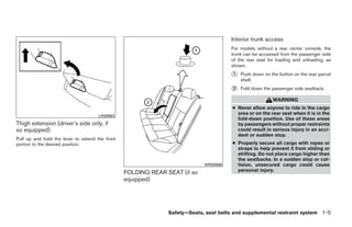 Interior trunk access
                                                                                       For models without a rear center console, the
                                                                                       trunk can be accessed from the passenger side
                                                                                       of the rear seat for loading and unloading, as
                                                                                       shown.
                                                                                       ᭺
                                                                                       1   Push down on the button on the rear parcel
                                                                                           shelf.
                                                                                       ᭺
                                                                                       2   Fold down the passenger side seatback.

                                                                                                          WARNING
                                                                                       ● Never allow anyone to ride in the cargo
                                                                                         area or on the rear seat when it is in the
                                      LRS0863
                                                                                         fold-down position. Use of these areas
Thigh extension (driver’s side only, if                                                  by passengers without proper restraints
so equipped)                                                                             could result in serious injury in an acci-
                                                                                         dent or sudden stop.
Pull up and hold the lever to extend the front
portion to the desired position.                                                       ● Properly secure all cargo with ropes or
                                                                                         straps to help prevent it from sliding or
                                                                                         shifting. Do not place cargo higher than
                                                                                         the seatbacks. In a sudden stop or col-
                                                                            WRS0866      lision, unsecured cargo could cause
                                                                                         personal injury.
                                                 FOLDING REAR SEAT (if so
                                                 equipped)




                                                               Safety—Seats, seat belts and supplemental restraint system 1-5




                                                                    ੬ REVIEW COPY—2009 Maxima (max)
                                                                    Owners Manual—USA_English (nna)
                                                                    10/21/08—tbrooks ੭
 